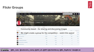 73
@BL_Labs @mahendra_mahey @dhil_sfu @SFU @britishlibrary @BL_DigiSchol labs@bl.uk
Flickr Groups
Community based – for sharing and discussing images
We might create a group for the competition – watch this space!
 