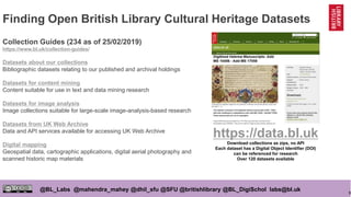 9
@BL_Labs @mahendra_mahey @dhil_sfu @SFU @britishlibrary @BL_DigiSchol labs@bl.uk
Finding Open British Library Cultural Heritage Datasets
Collection Guides (234 as of 25/02/2019)
https://www.bl.uk/collection-guides/
Datasets about our collections
Bibliographic datasets relating to our published and archival holdings
Datasets for content mining
Content suitable for use in text and data mining research
Datasets for image analysis
Image collections suitable for large-scale image-analysis-based research
Datasets from UK Web Archive
Data and API services available for accessing UK Web Archive
Digital mapping
Geospatial data, cartographic applications, digital aerial photography and
scanned historic map materials
https://data.bl.uk
Download collections as zips, no API
Each dataset has a Digital Object Identifier (DOI)
can be referenced for research
Over 120 datasets available
 