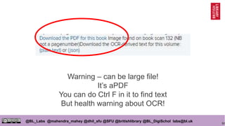 92
@BL_Labs @mahendra_mahey @dhil_sfu @SFU @britishlibrary @BL_DigiSchol labs@bl.uk
Warning – can be large file!
It’s aPDF
You can do Ctrl F in it to find text
But health warning about OCR!
 