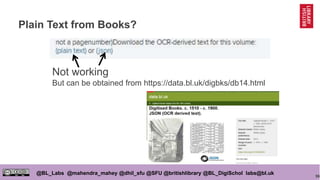 96
@BL_Labs @mahendra_mahey @dhil_sfu @SFU @britishlibrary @BL_DigiSchol labs@bl.uk
Plain Text from Books?
Not working
But can be obtained from https://data.bl.uk/digbks/db14.html
 