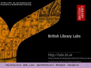1http://labs.bl.uk @BL_Labs @sheffhallamuni #bldigital labs@bl.uk
http://www.bl.uk/projects/british-library-labs
18th
March 2016 – BL Labs Roadshow 2016
Presentation at Sheffield Hallam University
Funded by the Andrew W. Mellon Foundation
 