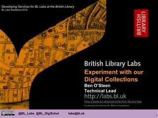 1
@BL_Labs @BL_DigiSchol labs@bl.uk
http://www.bl.uk/projects/british-library-labs
Funded by the Andrew W. Mellon Foundation
Mahendra Mahey
Experiment with our
Digital Collections
Ben O’Steen
Technical Lead
Developing Services for BL Labs at the British Library
BL Labs Roadshow 2018
 