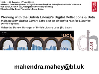 1@BL_Labs @Britishlibrary @QNLib @UCL_Qatar
1000 - 1100, Tuesday, 17th
April 2018,
Research Data Management in Digital Humanities (RDM in DH) International Conference,
UCL Qatar, Room 1 D02, Georgetown University Building,
Education City, Qatar Foundation, Doha, Qatar.
Working with the British Library’s Digital Collections & Data
Insights from British Library Labs and an emerging role for Libraries
(Keynote speech)
mahendra.mahey@bl.uk
Mahendra Mahey, Manager of British Library Labs (BL Labs)
 