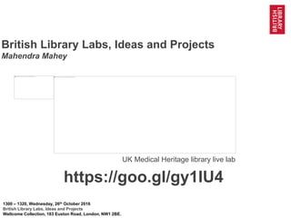 1@BL_Labs @BL_DigiSchol #bldigital https://goo.gl/gy1IU4
British Library Labs, Ideas and Projects
Mahendra Mahey
1300 – 1320, Wednesday, 26th
October 2016
British Library Labs, Ideas and Projects
Wellcome Collection, 183 Euston Road, London, NW1 2BE.
https://goo.gl/gy1IU4
 