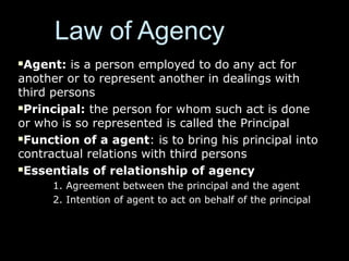 Law of AgencyLaw of Agency
Agent:Agent: is a person employed to do any act foris a person employed to do any act for
another or to represent another in dealings withanother or to represent another in dealings with
third personsthird persons
Principal:Principal: the person for whom such act is donethe person for whom such act is done
or who is so represented is called the Principalor who is so represented is called the Principal
Function of a agentFunction of a agent: is to bring his principal into: is to bring his principal into
contractual relations with third personscontractual relations with third persons
Essentials of relationship of agencyEssentials of relationship of agency
1. Agreement between the principal and the agent1. Agreement between the principal and the agent
2. Intention of agent to act on behalf of the principal2. Intention of agent to act on behalf of the principal
 