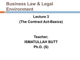Business Law & Legal
Environment
Lecture 3
(The Contract Act-Basics)
Teacher;
ISMATULLAH BUTT
Ph.D. (S)
 
