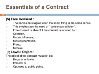 Essentials of a Contract
10
(5) Free Consent :
 The parties must agree upon the same thing in the same sense.
 This emphasizes the need of “ consensus ad idem”.
 Free consent is absent if the contract is induced by :
i. Coercion,
ii. Undue influence,
iii. Misrepresentation,
iv. Fraud,
v. Mistake.
(6) Lawful Object :
The object of the contract must not be:
 Illegal or unlawful,
 Immoral or
 Opposed to public policy.
 