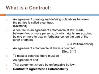 What is a Contract:
4
 An agreement creating and defining obligations between
the parties is called a contract.
(Salmond)
 A contract is an agreement enforceable at law, made
between two or more persons, by which rights are acquired
by one or more to acts or forbearance, on the part of the
other or others.
(Sir William Anson)
 An agreement enforceable at law is a contract.
[Sec. 2(h)]
 To make a contract, there must be ;
i. An agreement and
ii. That agreement should be enforceable by law.
 Contract = Agreement + Enforceability
 