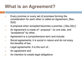 What is an Agreement?
5
 Every promise or every set of promises forming the
consideration for each other is called an Agreement. [Sec.
2(e)]
 A proposal when accepted becomes a promise. [ Sec.2(b) ]
 An Agreement is made of “ proposal ” on one side, and
“acceptance” by other.
 Agreement is a comprehensive term and include:
1. Social agreements; it is social in nature and do not enjoy
the benefits of law.
2. Legal agreements; it is the sum of ;
a) An agreement and
b) An intention to create legal obligations
 
