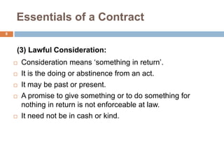 Essentials of a Contract
8
(3) Lawful Consideration:
 Consideration means ‘something in return’.
 It is the doing or abstinence from an act.
 It may be past or present.
 A promise to give something or to do something for
nothing in return is not enforceable at law.
 It need not be in cash or kind.
 
