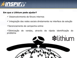 Em que o Lithium pode ajudar? Desenvolvimento de fóruns internos Integração das redes sociais diretamente na interface da solução Gerenciamento de campanha online Otimização de vendas, através da rápida identificação do problema 