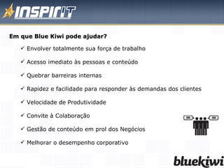 Em que Blue Kiwi pode ajudar? Envolver totalmente sua força de trabalho  Acesso imediato às pessoas e conteúdo  Quebrar barreiras internas Rapidez e facilidade para responder às demandas dos clientes Velocidade de Produtividade  Convite à Colaboração  Gestão de conteúdo em prol dos Negócios Melhorar o desempenho corporativo 