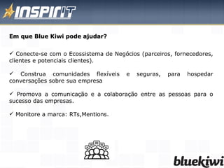 Conecte-se com o Ecossistema de Negócios (parceiros, fornecedores, clientes e potenciais clientes).  Construa comunidades flexíveis e seguras, para hospedar conversações sobre sua empresa Promova a comunicação e a colaboração entre as pessoas para o sucesso das empresas.  Monitore a marca: RTs,Mentions. Em que Blue Kiwi pode ajudar? 