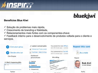 Benefícios Blue Kiwi Solução de problemas mais rápida,  Crescimento de branding e fidelidade,  Relacionamentos mais fortes com os componentes-chave  Feedback interno para o desenvolvimento de produtos voltada para o cliente e serviços. Crie Grupos Dashboard personalizado MicroBlog Repost Atividades Perfis Enquetes Twitter 