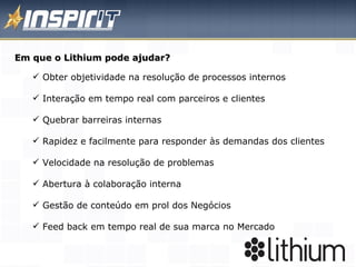 Em que o Lithium pode ajudar? Obter objetividade na resolução de processos internos  Interação em tempo real com parceiros e clientes Quebrar barreiras internas Rapidez e facilmente para responder às demandas dos clientes Velocidade na resolução de problemas  Abertura à colaboração interna Gestão de conteúdo em prol dos Negócios Feed back em tempo real de sua marca no Mercado 
