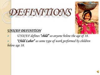 DEFINITIONS
UNICEF DEFINITION
 UNICEF defines “child” as anyone below the age of 18.
 “Child Labor” as some type of work performed by children
below age 18.
 
