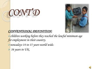 CONT’D
CONVENTIONAL DEFINITION:
children working before they reached the lawful minimum age
for employment in their country.
nowadays 14 to 15 years world wide.
 16 years in UK.
 