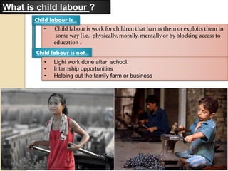 • Child labour is work for children that harms them or exploits them in
some way (i.e. physically, morally, mentally or by blocking access to
education .
What is child labour ?
Child labour is...
Child labour is not...
• Light work done after school.
• Internship opportunities
• Helping out the family farm or business
 