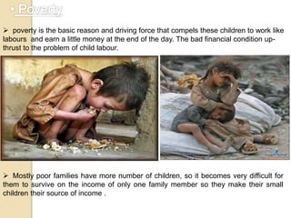  poverty is the basic reason and driving force that compels these children to work like
labours and earn a little money at the end of the day. The bad financial condition up-
thrust to the problem of child labour.
 Mostly poor families have more number of children, so it becomes very difficult for
them to survive on the income of only one family member so they make their small
children their source of income .
 