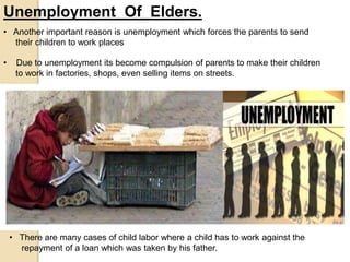 Unemployment Of Elders.
• Due to unemployment its become compulsion of parents to make their children
to work in factories, shops, even selling items on streets.
• There are many cases of child labor where a child has to work against the
repayment of a loan which was taken by his father.
• Another important reason is unemployment which forces the parents to send
their children to work places
 