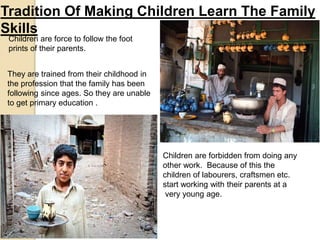 Tradition Of Making Children Learn The Family
Skills
Children are force to follow the foot
prints of their parents.
They are trained from their childhood in
the profession that the family has been
following since ages. So they are unable
to get primary education .
Children are forbidden from doing any
other work. Because of this the
children of labourers, craftsmen etc.
start working with their parents at a
very young age.
 