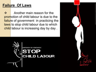  Another main reason for the
promotion of child labour is due to the
failure of government in practicing the
laws to stop child labour due to which
child labour is increasing day by day .
Failure Of Laws
 