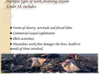 Harmful types of work involving anyone
Under 18, includes:
● Forms of slavery, servitude and forced labor
● Commercial sexual exploitation
● illicit activities;
● Hazardous work that damages the lives, health or
morals of those involved.
 