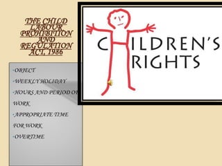 THE CHILD
LABOUR
PROHIBITION
AND
REGULATION
ACT, 1986
•OBJECT
•WEEKLY HOLIDAY
•HOURS AND PERIOD OF
WORK
•APPROPRIATE TIME
FOR WORK
•OVERTIME
 