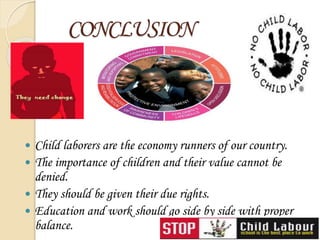 CONCLUSION
 Child laborers are the economy runners of our country.
 The importance of children and their value cannot be
denied.
 They should be given their due rights.
 Education and work should go side by side with proper
balance.
 