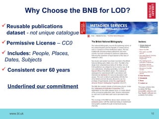 www.bl.uk 10
Why Choose the BNB for LOD?
Reusable publications
dataset - not unique catalogue
Permissive License – CC0
 Includes: People, Places,
Dates, Subjects
 Consistent over 60 years
Underlined our commitment
 