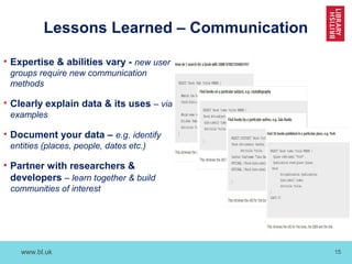 www.bl.uk 15
Lessons Learned – Communication
• Expertise & abilities vary - new user
groups require new communication
methods
• Clearly explain data & its uses – via
examples
• Document your data – e.g. identify
entities (places, people, dates etc.)
• Partner with researchers &
developers – learn together & build
communities of interest
 