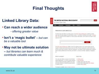 www.bl.uk 19
Final Thoughts
Linked Library Data:
• Can reach a wider audience
- offering greater value
• Isn’t a ‘magic bullet’ – but can
be a valuable tool
• May not be ultimate solution
– but libraries can learn much &
contribute valuable experience
 