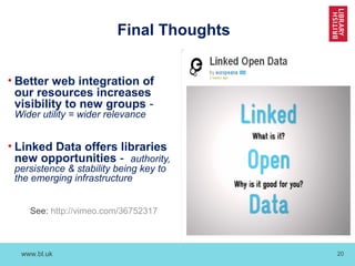 www.bl.uk 20
Final Thoughts
• Better web integration of
our resources increases
visibility to new groups -
Wider utility = wider relevance
• Linked Data offers libraries
new opportunities - authority,
persistence & stability being key to
the emerging infrastructure
See: http://vimeo.com/36752317
 