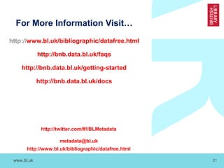 www.bl.uk 21
For More Information Visit…
http://www.bl.uk/bibliographic/datafree.html
http://bnb.data.bl.uk/faqs
http://bnb.data.bl.uk/getting-started
http://bnb.data.bl.uk/docs
http://twitter.com/#!/BLMetadata
metadata@bl.uk
http://www.bl.uk/bibliographic/datafree.html
 