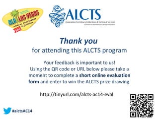 Thank you 
for attending this ALCTS program
Your feedback is important to us!
Using the QR code or URL below please take a
moment to complete a short online evaluation
form and enter to win the ALCTS prize drawing.
http://tinyurl.com/alcts-ac14-eval
#alctsAC14
 