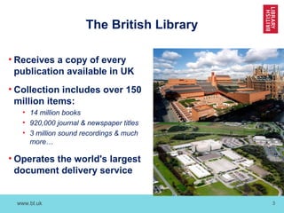 www.bl.uk 3
The British Library
• Receives a copy of every
publication available in UK
• Collection includes over 150
million items:
• 14 million books
• 920,000 journal & newspaper titles
• 3 million sound recordings & much
more…
• Operates the world's largest
document delivery service
 