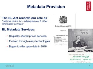www.bl.uk 4
Metadata Provision
The BL Act records our role as
“national centre for… bibliographical & other
information services”
BL Metadata Services:
• Originally offered priced services
• Evolved through many technologies
• Began to offer open data in 2010
 