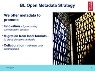 www.bl.uk 6
BL Open Metadata Strategy
We offer metadata to
promote:
• Innovation – by removing
unnecessary barriers
• Migration from local formats -
to cross domain standards
• Collaboration - with new user
communities
 