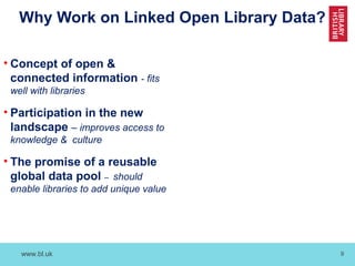 www.bl.uk 9
Why Work on Linked Open Library Data?
• Concept of open &
connected information - fits
well with libraries
• Participation in the new
landscape – improves access to
knowledge & culture
• The promise of a reusable
global data pool – should
enable libraries to add unique value
 