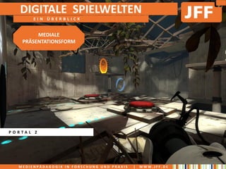 DIGITALE SPIELWELTEN
       EIN ÜBERBLICK


        MEDIALE
   PRÄSENTATIONSFORM




PORTAL 2




  MEDIENPÄDAGOGIK IN FORSCHUNG UND PRAXIS   |   WWW.JFF.DE
 