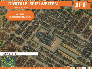 DIGITALE SPIELWELTEN
       EIN ÜBERBLICK


        MEDIALE
   PRÄSENTATIONSFORM




ANNO 1404




  MEDIENPÄDAGOGIK IN FORSCHUNG UND PRAXIS   |   WWW.JFF.DE
 