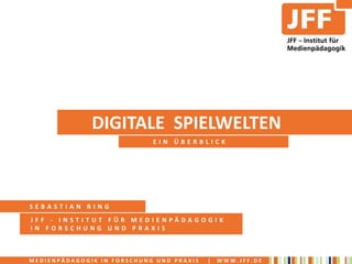 DIGITALE SPIELWELTEN
                            EIN ÜBERBLICK




SEBASTIAN RING
JFF - INSTITUT FÜR MEDIENPÄDAGOGIK
IN FORSCHUNG UND PRAXIS



MEDIENPÄDAGOGIK IN FORSCHUNG UND PRAXIS   |   WWW.JFF.DE
 