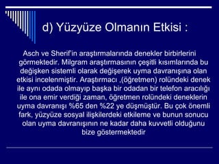 d) Yüzyüze Olmanın Etkisi :

    Asch ve Sherif’in araştırmalarında denekler birbirlerini
 görmektedir. Milgram araştırmasının çeşitli kısımlarında bu
  değişken sistemli olarak değişerek uyma davranışına olan
etkisi incelenmiştir. Araştırmacı ,(öğretmen) rolündeki denek
ile aynı odada olmayıp başka bir odadan bir telefon aracılığı
  ile ona emir verdiği zaman, öğretmen rolündeki deneklerin
uyma davranışı %65 den %22 ye düşmüştür. Bu çok önemli
 fark, yüzyüze sosyal ilişkilerdeki etkileme ve bunun sonucu
    olan uyma davranışının ne kadar daha kuvvetli olduğunu
                       bize göstermektedir
 