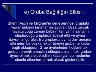 e) Gruba Bağlılığın Etkisi :

Sherif, Asch ve Milgram‘ın deneylerinde, gruptaki
   kişiler birbirini tanımamaktaydılar. Oysa gerçek
   hayatta çoğu zaman birbirini tanıyan insanların
      oluşturduğu gruplarda sosyal etki ve uyma
 davranışı görülür. Bu gruplarda uyma davranışına
  etki eden bir başka faktör bireyin gruba ne kadar
   bağlı olduğudur. Grup üyelerinden hoşlanmak,
grubun önemli amaçları olduğuna inanmak, grubun
 üyesi olmakla elde edilen kazançlar vb. nedenler
     olumlu etkenlere örnek olarak gösterlebilir.
 