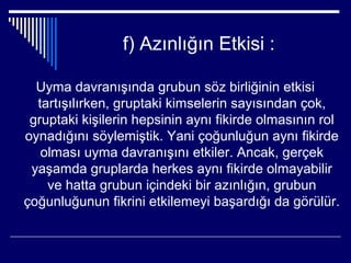 f) Azınlığın Etkisi :

  Uyma davranışında grubun söz birliğinin etkisi
  tartışılırken, gruptaki kimselerin sayısından çok,
 gruptaki kişilerin hepsinin aynı fikirde olmasının rol
oynadığını söylemiştik. Yani çoğunluğun aynı fikirde
   olması uyma davranışını etkiler. Ancak, gerçek
 yaşamda gruplarda herkes aynı fikirde olmayabilir
    ve hatta grubun içindeki bir azınlığın, grubun
çoğunluğunun fikrini etkilemeyi başardığı da görülür.
 