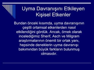 Uyma Davranışını Etkileyen
         Kişisel Etkenler
Bundan önceki kısımda, uyma davranışının
      çeşitli ortamsal etkenlerden nasıl
 etkilendiğini gördük. Ancak, örnek olarak
   incelediğimiz Sherif, Asch ve Milgram
  araştırmalarının önemli bir ortak yanı,
    hepsinde deneklerin uyma davranışı
  bakımından büyük farkların bulunmuş
                   olmasıdır.
 