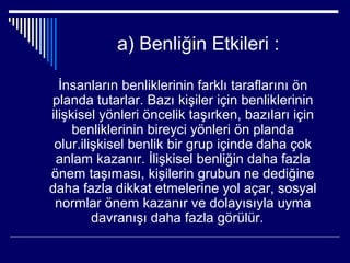 a) Benliğin Etkileri :

  İnsanların benliklerinin farklı taraflarını ön
planda tutarlar. Bazı kişiler için benliklerinin
ilişkisel yönleri öncelik taşırken, bazıları için
     benliklerinin bireyci yönleri ön planda
 olur.ilişkisel benlik bir grup içinde daha çok
 anlam kazanır. İlişkisel benliğin daha fazla
önem taşıması, kişilerin grubun ne dediğine
daha fazla dikkat etmelerine yol açar, sosyal
 normlar önem kazanır ve dolayısıyla uyma
         davranışı daha fazla görülür.
 