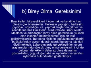 b) Birey Olma Gereksinimi
Bazı kişiler, bireyselliklerini korumak ve kendine has
  olmayı çok önemserler. Herkesin yaptığını, herkesin
 giydiğini, söylediğini vs. yapmak hoşlarına gitmez ve
 kendilerine has kimliklerini sürdürmekte ısrarlı olurlar.
Maslach ve arkadaşları birey olma gereksinimi yüksek
        olan insanları belirleyebilmek için bir test
geliştirmişlerdir. Bu testte kişilerin toplulukta,kendilerini
 başkalarından ayıran davranışlarda bulunma istekleri
  ölçülmektedir. Laboratuvarda gerçekleştirilen uyum
araştırmalarında yüksek birey olma gereksinimi içinde
       bulunan deneklerin daha az utma davranışı
gösterdikleri, çoğunluğa daha az uydukları ve yaratıcı
          aykırılıkta bulundukları gösterilmiştir.
 