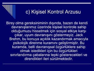 c) Kişisel Kontrol Arzusu

Birey olma gereksiniminin dışında, bazen de kendi
    davranışlarımız üzerinde kişisel kontrole sahip
    olduğumuzu hissetmek için sosyal etkiye karşı
      çıkar, uyum davranışını göstermeyiz. Jack
  Brehm, bu konuya açıklık kazandırmak amacıyla
     psikolojik direnme kuramını geliştirmiştir. Bu
    kuramda, belli davranışsal özgürlüklere sahip
          olmak istedikleri için bu özgürlükleri
   sınırlandırma çabalarına tepki gösterecekleri ve
             direndikleri ileri sürülmektedir.
 