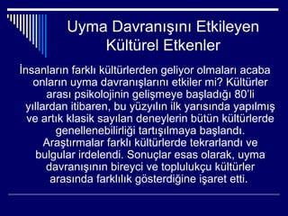 Uyma Davranışını Etkileyen
              Kültürel Etkenler
İnsanların farklı kültürlerden geliyor olmaları acaba
   onların uyma davranışlarını etkiler mi? Kültürler
      arası psikolojinin gelişmeye başladığı 80’li
 yıllardan itibaren, bu yüzyılın ilk yarısında yapılmış
  ve artık klasik sayılan deneylerin bütün kültürlerde
        genellenebilirliği tartışılmaya başlandı.
      Araştırmalar farklı kültürlerde tekrarlandı ve
    bulgular irdelendi. Sonuçlar esas olarak, uyma
      davranışının bireyci ve toplulukçu kültürler
       arasında farklılık gösterdiğine işaret etti.
 